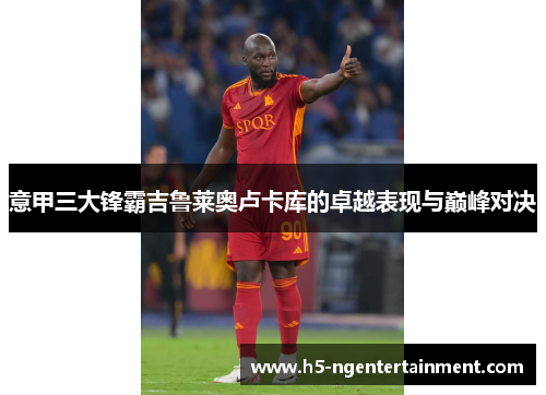 意甲三大锋霸吉鲁莱奥卢卡库的卓越表现与巅峰对决