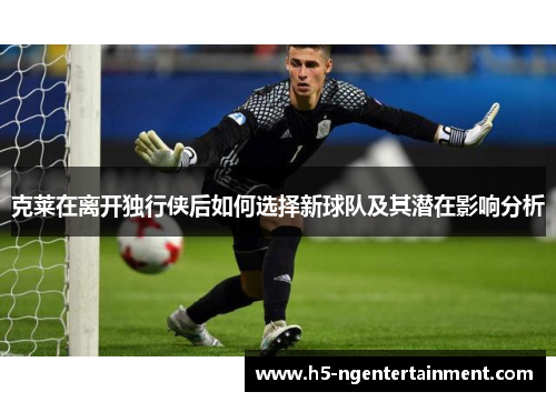 克莱在离开独行侠后如何选择新球队及其潜在影响分析