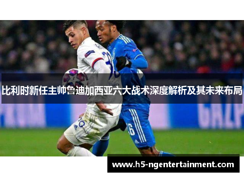 比利时新任主帅鲁迪加西亚六大战术深度解析及其未来布局