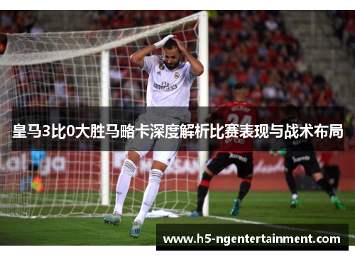 皇马3比0大胜马略卡深度解析比赛表现与战术布局