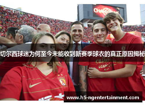 切尔西球迷为何至今未能收到新赛季球衣的真正原因揭秘
