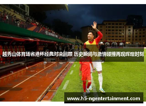 越秀山体育场省港杯经典对决回顾 历史瞬间与激情碰撞再现辉煌时刻