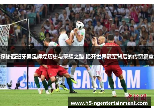探秘西班牙男足辉煌历史与荣耀之路 揭开世界冠军背后的传奇篇章