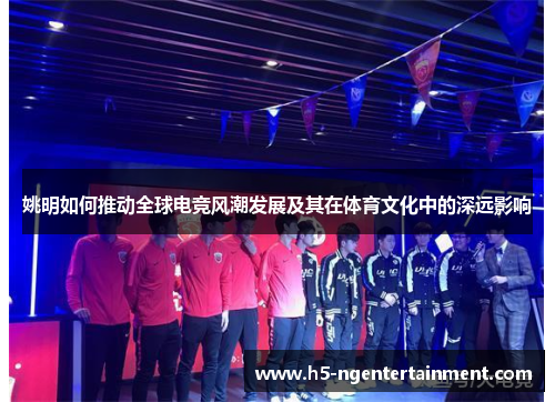 姚明如何推动全球电竞风潮发展及其在体育文化中的深远影响
