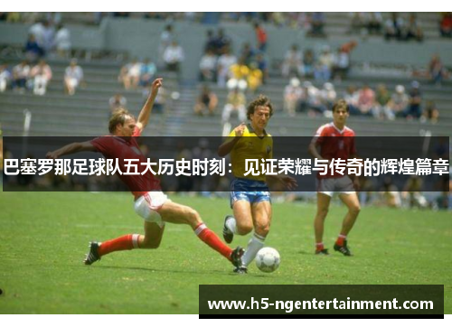 巴塞罗那足球队五大历史时刻:见证荣耀与传奇的辉煌篇章 巴塞罗那足球队五大历史时刻:见证荣耀与传奇的辉煌篇章