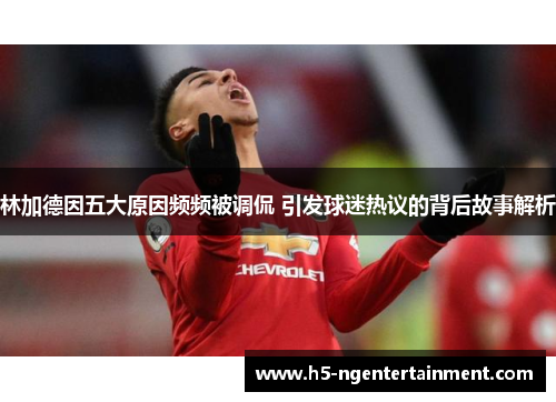 林加德因五大原因频频被调侃 引发球迷热议的背后故事解析 林加德因五大原因频频被调侃 引发球迷热议的背后故事解析