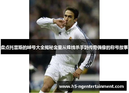 盘点托雷斯的绰号大全揭秘金童从锋线杀手到传奇偶像的称号故事