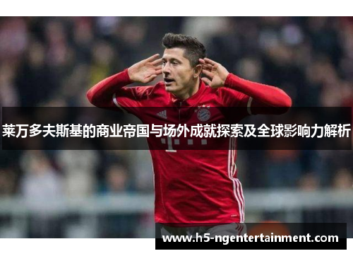 莱万多夫斯基的商业帝国与场外成就探索及全球影响力解析 莱万多夫斯基的商业帝国与场外成就探索及全球影响力解析