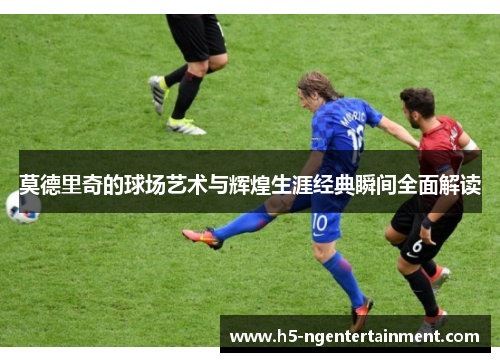 莫德里奇的球场艺术与辉煌生涯经典瞬间全面解读 莫德里奇的球场艺术与辉煌生涯经典瞬间全面解读