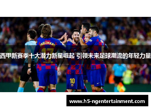 西甲新赛季十大潜力新星崛起 引领未来足球潮流的年轻力量
