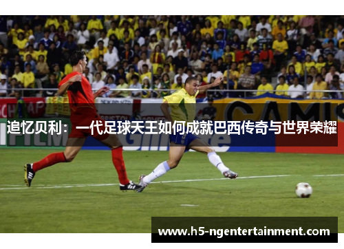 追忆贝利：一代足球天王如何成就巴西传奇与世界荣耀