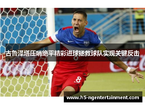 古鲁泽塔压哨绝平精彩进球拯救球队实现关键反击 古鲁泽塔压哨绝平精彩进球拯救球队实现关键反击