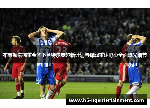 布莱顿豪掷重金签下鲁特尔英超新计划与锋线重建野心全面曝光细节