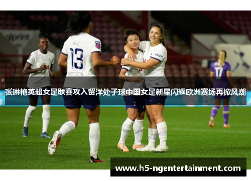 张琳艳英超女足联赛攻入留洋处子球中国女足新星闪耀欧洲赛场再掀风潮