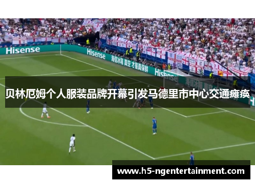 贝林厄姆个人服装品牌开幕引发马德里市中心交通瘫痪