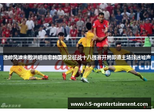 选帅风波未散洪明甫率韩国男足征战十八强赛开局即遭主场球迷嘘声