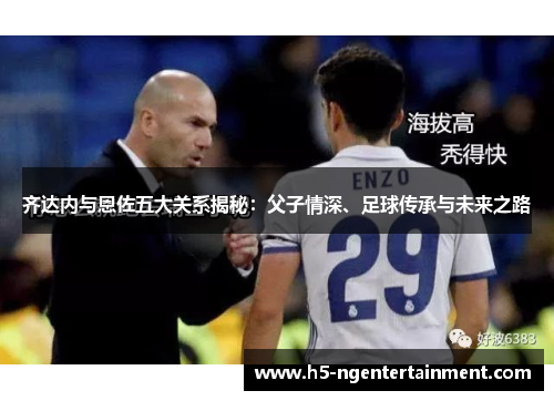 齐达内与恩佐五大关系揭秘：父子情深、足球传承与未来之路