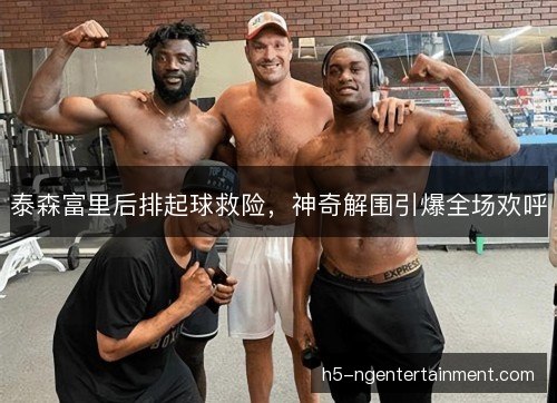 泰森富里后排起球救险,神奇解围引爆全场欢呼 泰森富里后排起球救险,神奇解围引爆全场欢呼