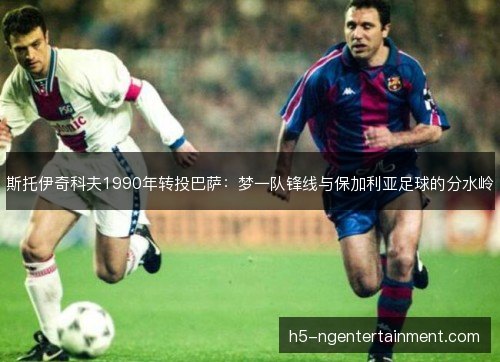 斯托伊奇科夫1990年转投巴萨：梦一队锋线与保加利亚足球的分水岭